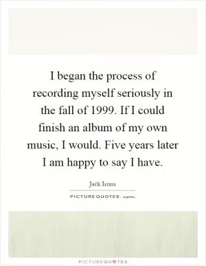 I began the process of recording myself seriously in the fall of 1999. If I could finish an album of my own music, I would. Five years later I am happy to say I have Picture Quote #1