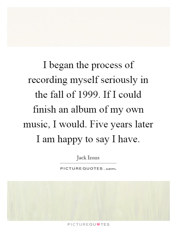 I began the process of recording myself seriously in the fall of 1999. If I could finish an album of my own music, I would. Five years later I am happy to say I have Picture Quote #1