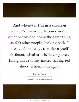 And whenever I’m in a situation where I’m wearing the same as 600 other people and doing the same thing as 600 other people, looking back, I always found ways to make myself different, whether it be having a red lining inside of my jacket, having red shoes, it hasn’t changed Picture Quote #1