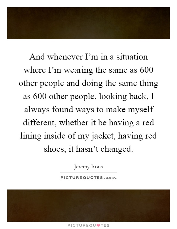 And whenever I'm in a situation where I'm wearing the same as 600 other people and doing the same thing as 600 other people, looking back, I always found ways to make myself different, whether it be having a red lining inside of my jacket, having red shoes, it hasn't changed Picture Quote #1
