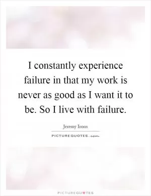 I constantly experience failure in that my work is never as good as I want it to be. So I live with failure Picture Quote #1