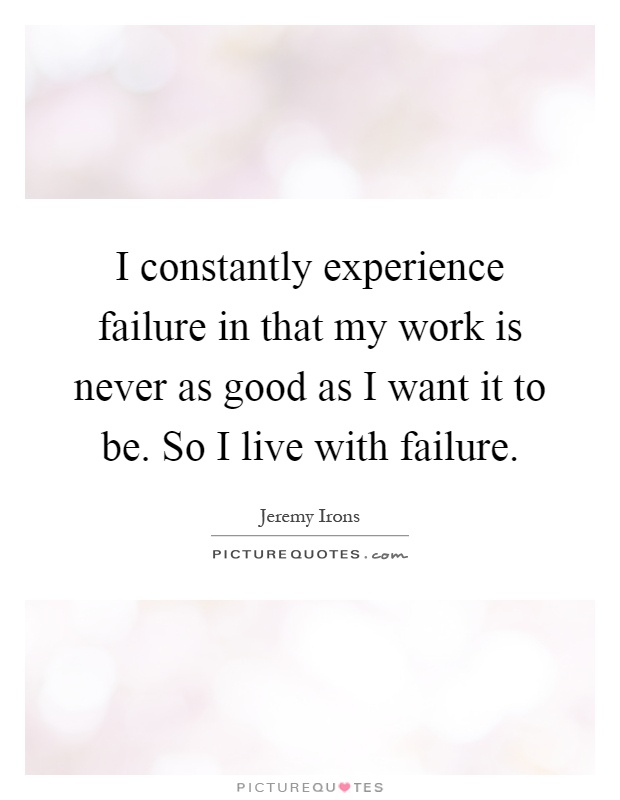 I constantly experience failure in that my work is never as good as I want it to be. So I live with failure Picture Quote #1