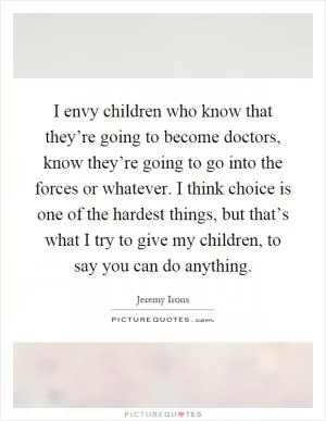 I envy children who know that they’re going to become doctors, know they’re going to go into the forces or whatever. I think choice is one of the hardest things, but that’s what I try to give my children, to say you can do anything Picture Quote #1