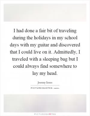 I had done a fair bit of traveling during the holidays in my school days with my guitar and discovered that I could live on it. Admittedly, I traveled with a sleeping bag but I could always find somewhere to lay my head Picture Quote #1