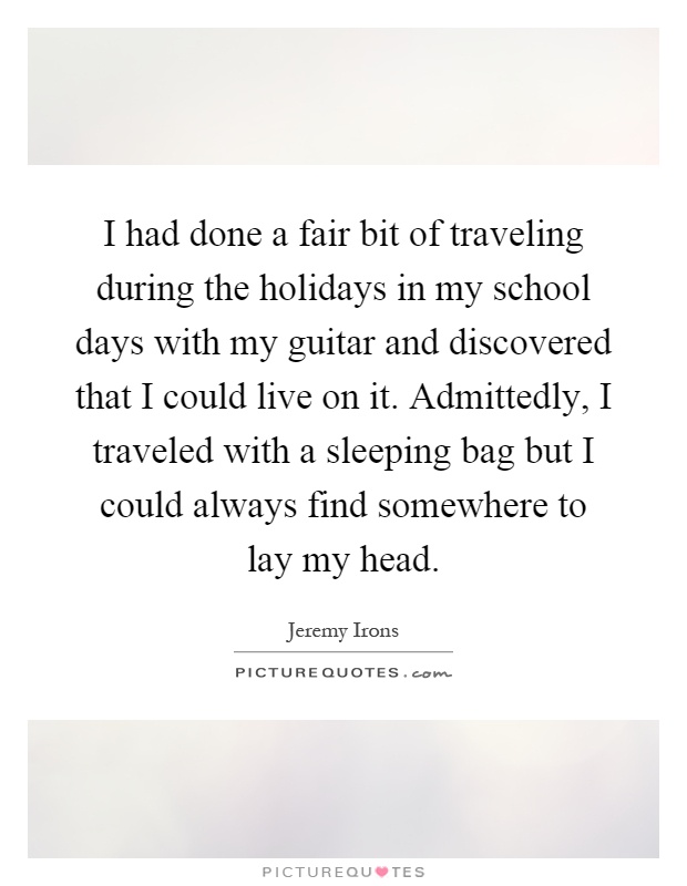 I had done a fair bit of traveling during the holidays in my school days with my guitar and discovered that I could live on it. Admittedly, I traveled with a sleeping bag but I could always find somewhere to lay my head Picture Quote #1