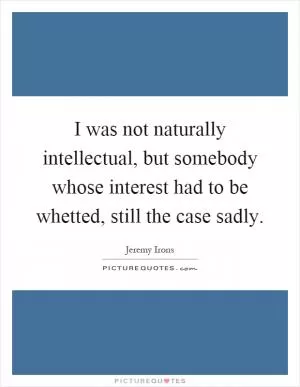I was not naturally intellectual, but somebody whose interest had to be whetted, still the case sadly Picture Quote #1