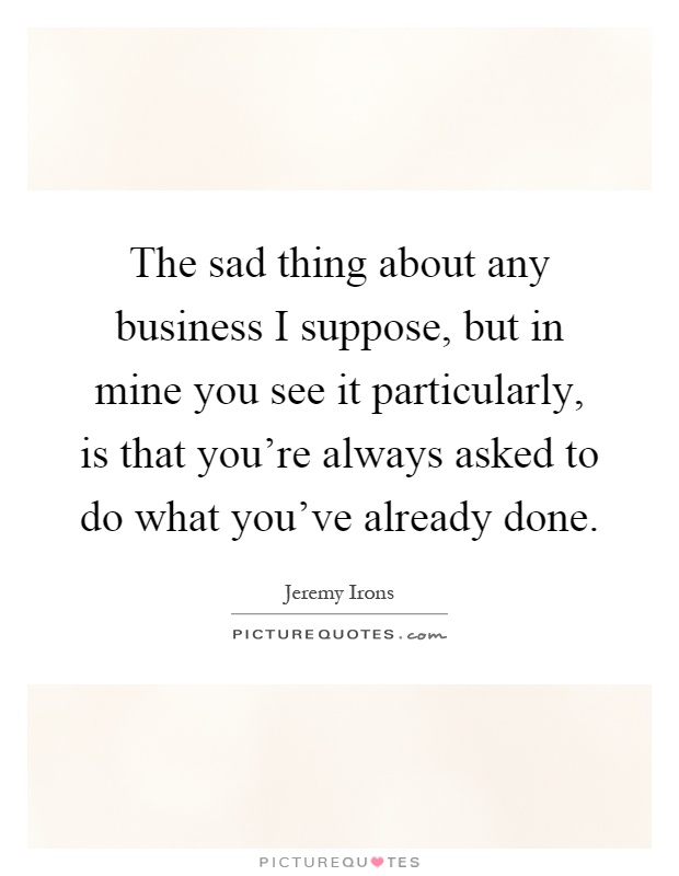 The sad thing about any business I suppose, but in mine you see it particularly, is that you're always asked to do what you've already done Picture Quote #1