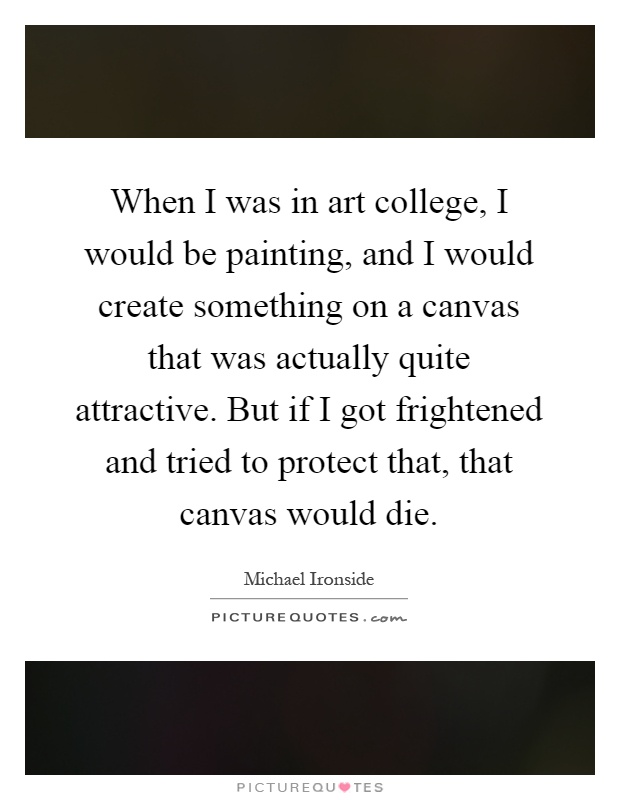 When I was in art college, I would be painting, and I would create something on a canvas that was actually quite attractive. But if I got frightened and tried to protect that, that canvas would die Picture Quote #1