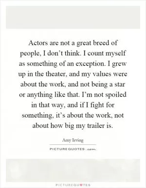 Actors are not a great breed of people, I don’t think. I count myself as something of an exception. I grew up in the theater, and my values were about the work, and not being a star or anything like that. I’m not spoiled in that way, and if I fight for something, it’s about the work, not about how big my trailer is Picture Quote #1