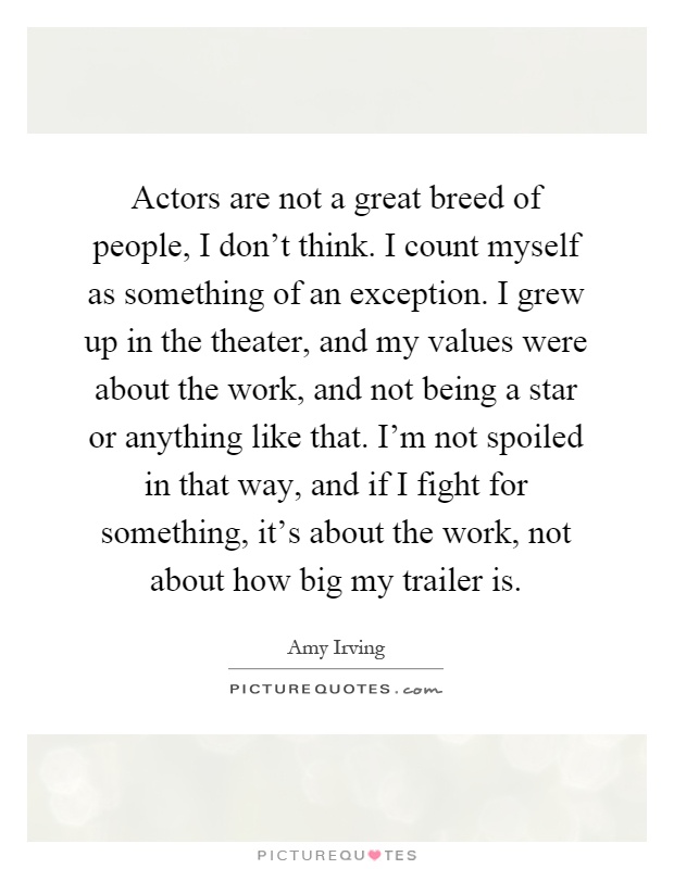 Actors are not a great breed of people, I don't think. I count myself as something of an exception. I grew up in the theater, and my values were about the work, and not being a star or anything like that. I'm not spoiled in that way, and if I fight for something, it's about the work, not about how big my trailer is Picture Quote #1