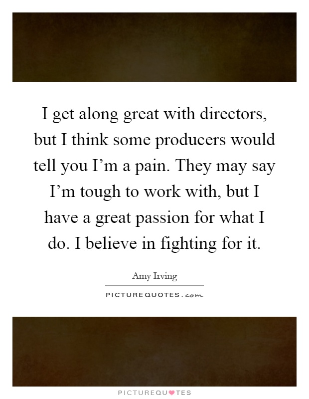 I get along great with directors, but I think some producers would tell you I'm a pain. They may say I'm tough to work with, but I have a great passion for what I do. I believe in fighting for it Picture Quote #1