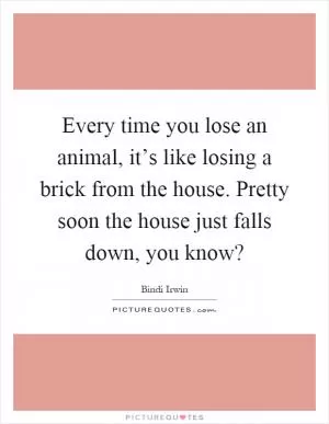 Every time you lose an animal, it’s like losing a brick from the house. Pretty soon the house just falls down, you know? Picture Quote #1