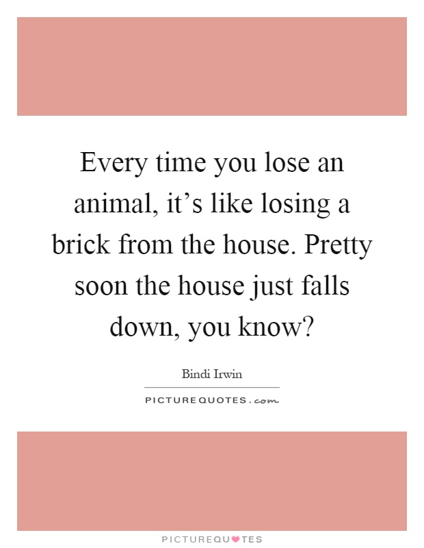 Every time you lose an animal, it's like losing a brick from the house. Pretty soon the house just falls down, you know? Picture Quote #1