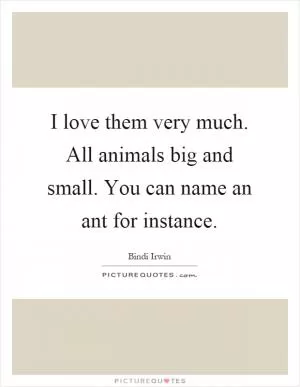 I love them very much. All animals big and small. You can name an ant for instance Picture Quote #1
