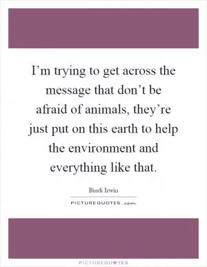 I’m trying to get across the message that don’t be afraid of animals, they’re just put on this earth to help the environment and everything like that Picture Quote #1