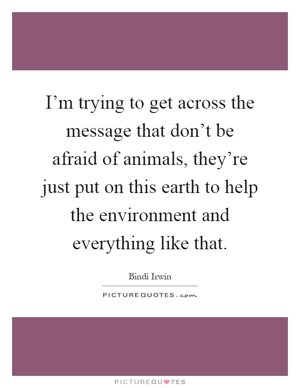 I'm trying to get across the message that don't be afraid of animals, they're just put on this earth to help the environment and everything like that Picture Quote #1