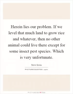 Herein lies our problem. If we level that much land to grow rice and whatever, then no other animal could live there except for some insect pest species. Which is very unfortunate Picture Quote #1