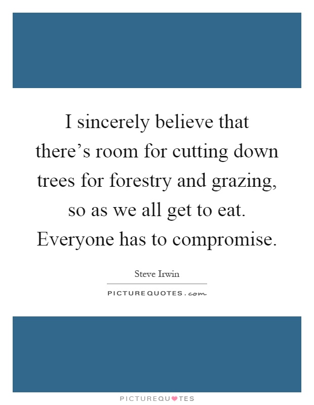 I sincerely believe that there's room for cutting down trees for forestry and grazing, so as we all get to eat. Everyone has to compromise Picture Quote #1