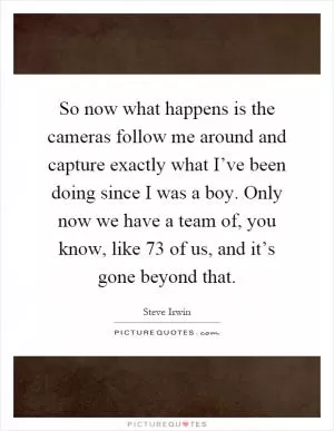 So now what happens is the cameras follow me around and capture exactly what I’ve been doing since I was a boy. Only now we have a team of, you know, like 73 of us, and it’s gone beyond that Picture Quote #1