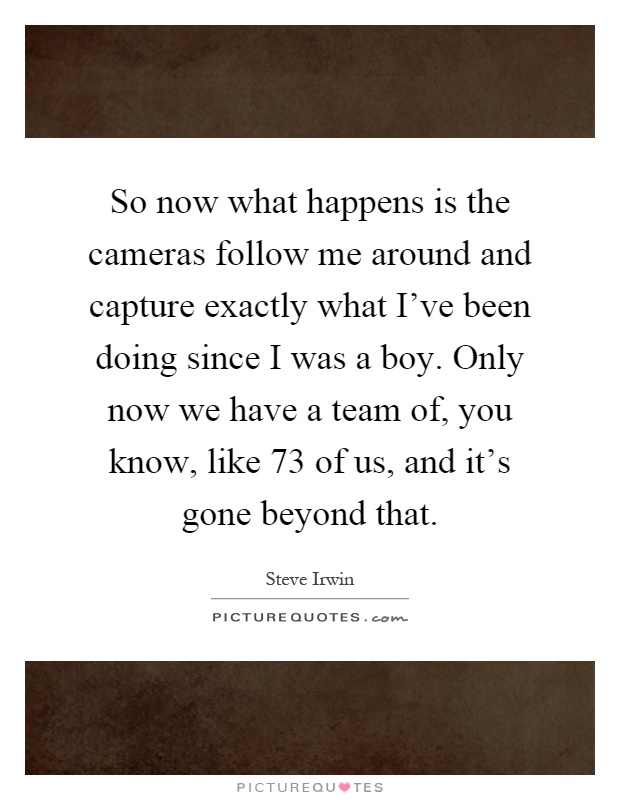 So now what happens is the cameras follow me around and capture exactly what I've been doing since I was a boy. Only now we have a team of, you know, like 73 of us, and it's gone beyond that Picture Quote #1
