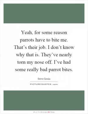 Yeah, for some reason parrots have to bite me. That’s their job. I don’t know why that is. They’ve nearly torn my nose off. I’ve had some really bad parrot bites Picture Quote #1