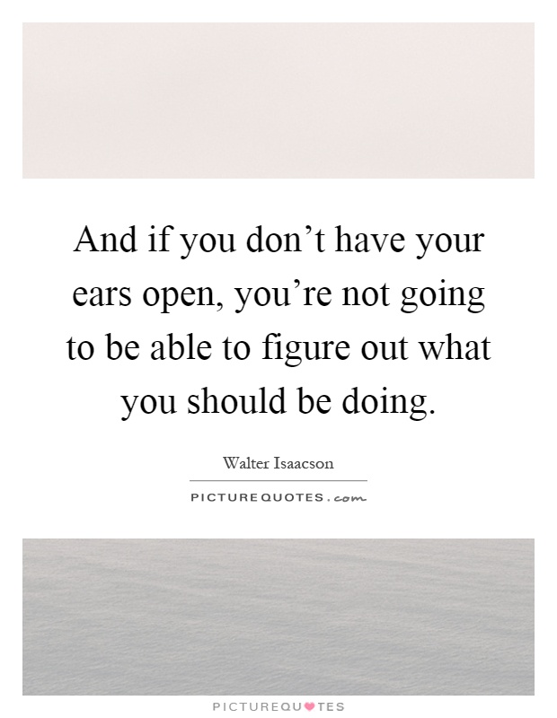 And if you don't have your ears open, you're not going to be able to figure out what you should be doing Picture Quote #1