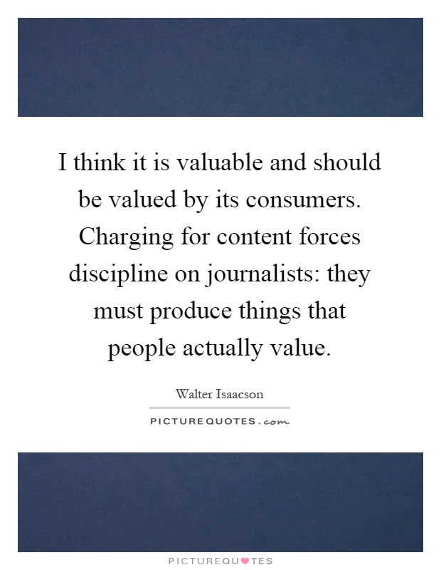 I think it is valuable and should be valued by its consumers. Charging for content forces discipline on journalists: they must produce things that people actually value Picture Quote #1
