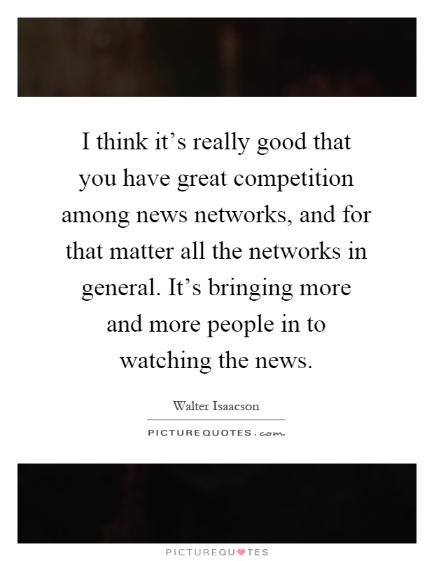 I think it's really good that you have great competition among news networks, and for that matter all the networks in general. It's bringing more and more people in to watching the news Picture Quote #1