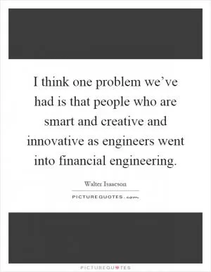 I think one problem we’ve had is that people who are smart and creative and innovative as engineers went into financial engineering Picture Quote #1