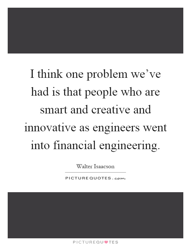 I think one problem we've had is that people who are smart and creative and innovative as engineers went into financial engineering Picture Quote #1