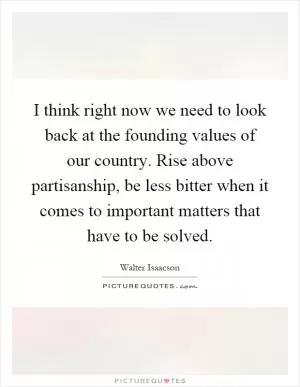 I think right now we need to look back at the founding values of our country. Rise above partisanship, be less bitter when it comes to important matters that have to be solved Picture Quote #1