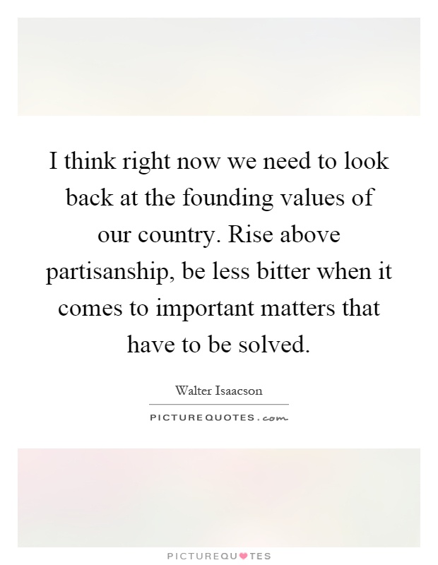 I think right now we need to look back at the founding values of our country. Rise above partisanship, be less bitter when it comes to important matters that have to be solved Picture Quote #1