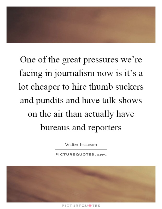 One of the great pressures we're facing in journalism now is it's a lot cheaper to hire thumb suckers and pundits and have talk shows on the air than actually have bureaus and reporters Picture Quote #1
