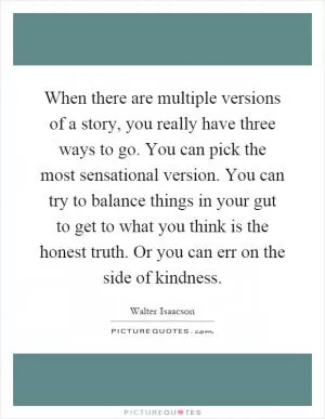 When there are multiple versions of a story, you really have three ways to go. You can pick the most sensational version. You can try to balance things in your gut to get to what you think is the honest truth. Or you can err on the side of kindness Picture Quote #1