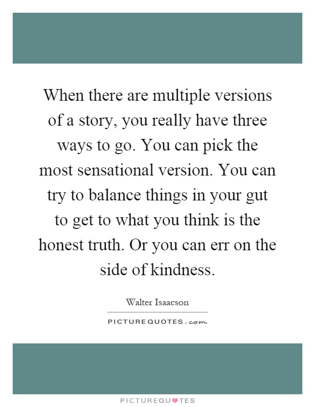 When there are multiple versions of a story, you really have three ways to go. You can pick the most sensational version. You can try to balance things in your gut to get to what you think is the honest truth. Or you can err on the side of kindness Picture Quote #1