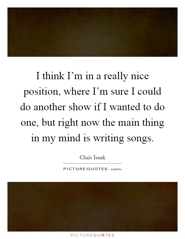 I think I'm in a really nice position, where I'm sure I could do another show if I wanted to do one, but right now the main thing in my mind is writing songs Picture Quote #1