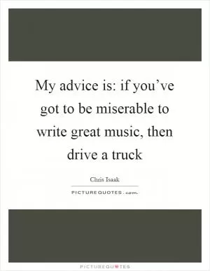 My advice is: if you’ve got to be miserable to write great music, then drive a truck Picture Quote #1