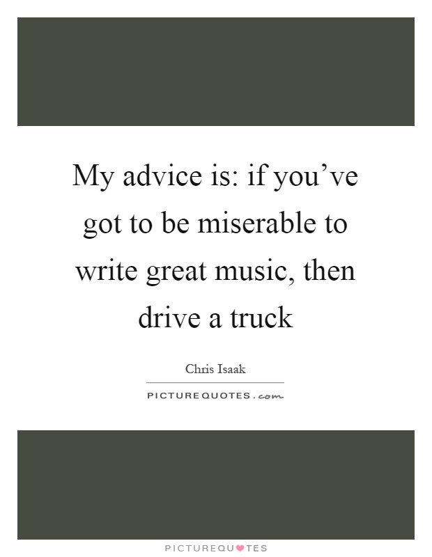 My advice is: if you've got to be miserable to write great music, then drive a truck Picture Quote #1