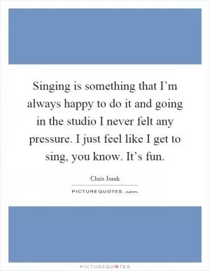 Singing is something that I’m always happy to do it and going in the studio I never felt any pressure. I just feel like I get to sing, you know. It’s fun Picture Quote #1