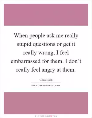 When people ask me really stupid questions or get it really wrong, I feel embarrassed for them. I don’t really feel angry at them Picture Quote #1