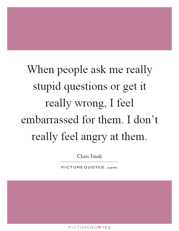 When people ask me really stupid questions or get it really wrong, I feel embarrassed for them. I don't really feel angry at them Picture Quote #1