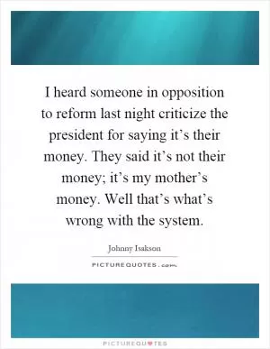 I heard someone in opposition to reform last night criticize the president for saying it’s their money. They said it’s not their money; it’s my mother’s money. Well that’s what’s wrong with the system Picture Quote #1