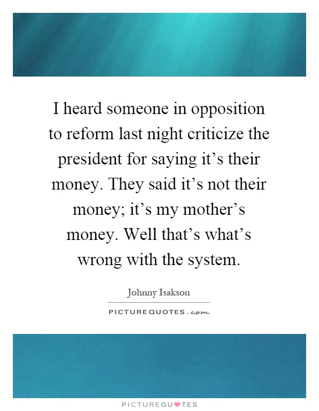 I heard someone in opposition to reform last night criticize the president for saying it's their money. They said it's not their money; it's my mother's money. Well that's what's wrong with the system Picture Quote #1