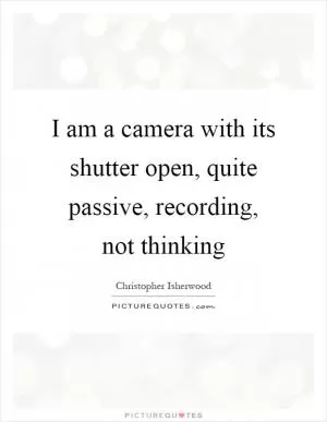 I am a camera with its shutter open, quite passive, recording, not thinking Picture Quote #1