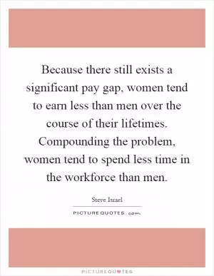 Because there still exists a significant pay gap, women tend to earn less than men over the course of their lifetimes. Compounding the problem, women tend to spend less time in the workforce than men Picture Quote #1