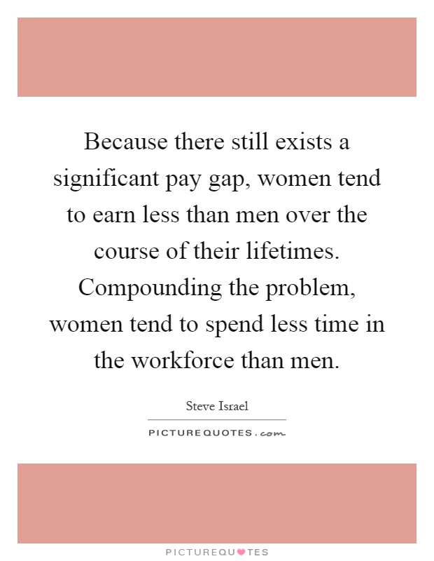 Because there still exists a significant pay gap, women tend to earn less than men over the course of their lifetimes. Compounding the problem, women tend to spend less time in the workforce than men Picture Quote #1