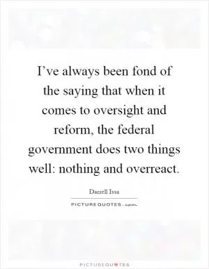 I’ve always been fond of the saying that when it comes to oversight and reform, the federal government does two things well: nothing and overreact Picture Quote #1