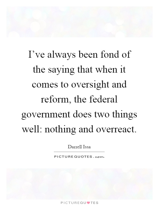 I've always been fond of the saying that when it comes to oversight and reform, the federal government does two things well: nothing and overreact Picture Quote #1
