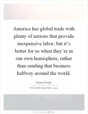 America has global trade with plenty of nations that provide inexpensive labor, but it’s better for us when they’re in our own hemisphere, rather than sending that business halfway around the world Picture Quote #1