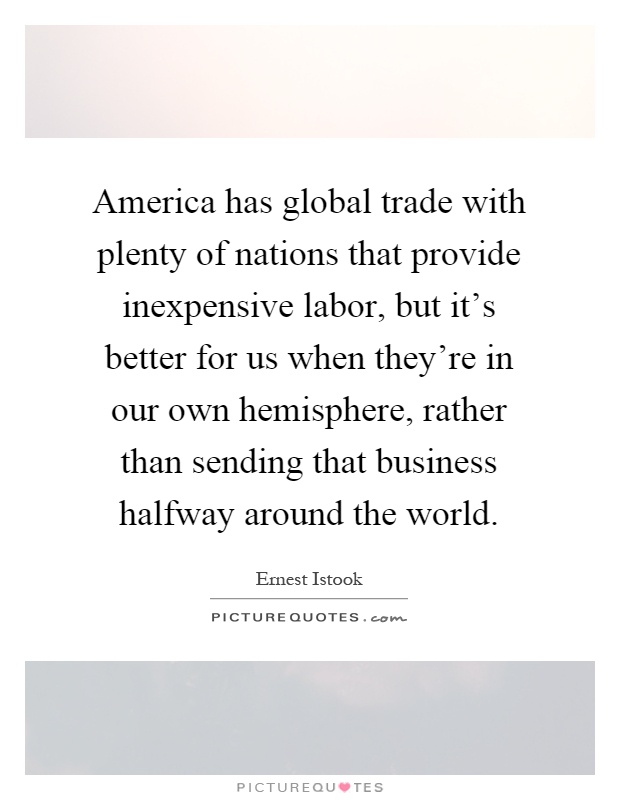 America has global trade with plenty of nations that provide inexpensive labor, but it's better for us when they're in our own hemisphere, rather than sending that business halfway around the world Picture Quote #1